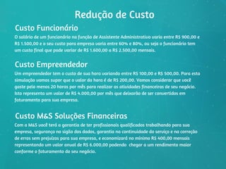 Redução de Custo
Custo Funcionário
O salário de um funcionário na função de Assistente Administrativo varia entre R$ 900,00 e
R$ 1.500,00 e o seu custo para empresa varia entre 60% e 80%, ou seja o funcionário tem
um custo final que pode variar de R$ 1.600,00 a R$ 2.500,00 mensais.
Custo Empreendedor
Um empreendedor tem o custo de sua hora variando entre R$ 100,00 e R$ 500,00. Para esta
simulação vamos supor que o valor da hora é de R$ 200,00. Vamos considerar que você
gaste pelo menos 20 horas por mês para realizar as atividades financeiras de seu negócio.
Isto representa um valor de R$ 4.000,00 por mês que deixarão de ser convertidos em
faturamento para sua empresa.
Custo M&S Soluções Financeiras
Com a M&S você terá a garantia de ter profissionais qualificados trabalhando para sua
empresa, segurança no sigilo dos dados, garantia na continuidade do serviço e na correção
de erros sem prejuízos para sua empresa, e economizará no mínimo R$ 400,00 mensais
representando um valor anual de R$ 6.000,00 podendo  chegar a um rendimento maior
conforme o faturamento do seu negócio.
 