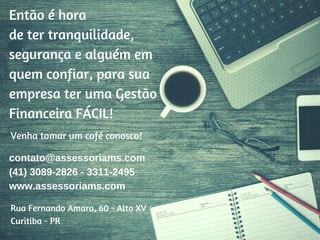 Rua Fernando Amaro, 60 - Alto XV
Curitiba - PR
contato@assessoriams.com
(41) 3089-2826 - 3311-2495
www.assessoriams.com
Venha tomar um café conosco!
Então é hora
de ter tranquilidade,
segurança e alguém em
quem confiar, para sua
empresa ter uma Gestão
Financeira FÁCIL!
 