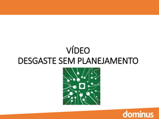 VÍDEO
DESGASTE SEM PLANEJAMENTO
 