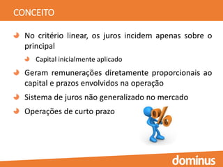 CONCEITO
No critério linear, os juros incidem apenas sobre o
principal
Capital inicialmente aplicado
Geram remunerações diretamente proporcionais ao
capital e prazos envolvidos na operação
Sistema de juros não generalizado no mercado
Operações de curto prazo
 