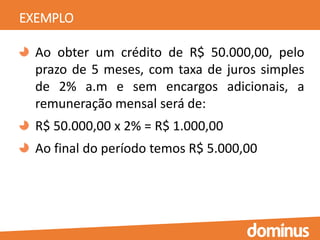 EXEMPLO
Ao obter um crédito de R$ 50.000,00, pelo
prazo de 5 meses, com taxa de juros simples
de 2% a.m e sem encargos adicionais, a
remuneração mensal será de:
R$ 50.000,00 x 2% = R$ 1.000,00
Ao final do período temos R$ 5.000,00
 