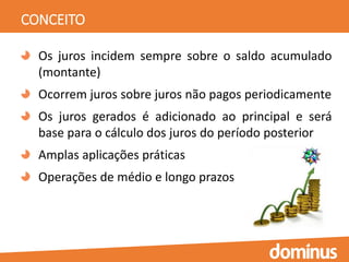 CONCEITO
Os juros incidem sempre sobre o saldo acumulado
(montante)
Ocorrem juros sobre juros não pagos periodicamente
Os juros gerados é adicionado ao principal e será
base para o cálculo dos juros do período posterior
Amplas aplicações práticas
Operações de médio e longo prazos
 