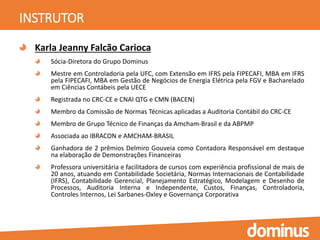 INSTRUTOR
Karla Jeanny Falcão Carioca
Sócia-Diretora do Grupo Dominus
Mestre em Controladoria pela UFC, com Extensão em IFRS pela FIPECAFI, MBA em IFRS
pela FIPECAFI, MBA em Gestão de Negócios de Energia Elétrica pela FGV e Bacharelado
em Ciências Contábeis pela UECE
Registrada no CRC-CE e CNAI QTG e CMN (BACEN)
Membro da Comissão de Normas Técnicas aplicadas a Auditoria Contábil do CRC-CE
Membro de Grupo Técnico de Finanças da Amcham-Brasil e da ABPMP
Associada ao IBRACON e AMCHAM-BRASIL
Ganhadora de 2 prêmios Delmiro Gouveia como Contadora Responsável em destaque
na elaboração de Demonstrações Financeiras
Professora universitária e facilitadora de cursos com experiência profissional de mais de
20 anos, atuando em Contabilidade Societária, Normas Internacionais de Contabilidade
(IFRS), Contabilidade Gerencial, Planejamento Estratégico, Modelagem e Desenho de
Processos, Auditoria Interna e Independente, Custos, Finanças, Controladoria,
Controles Internos, Lei Sarbanes-Oxley e Governança Corporativa
 