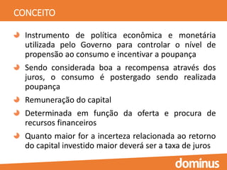 CONCEITO
Instrumento de política econômica e monetária
utilizada pelo Governo para controlar o nível de
propensão ao consumo e incentivar a poupança
Sendo considerada boa a recompensa através dos
juros, o consumo é postergado sendo realizada
poupança
Remuneração do capital
Determinada em função da oferta e procura de
recursos financeiros
Quanto maior for a incerteza relacionada ao retorno
do capital investido maior deverá ser a taxa de juros
 