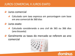 JUROS COMERCIAL X JUROS EXATO
Juros comercial
Calculado com taxa expressa em porcentagem com base
em ano comercial de 360 dias
Juros exato
Calculado considerando o ano civil de 365 ou 366 dias
(ano bissexto)
Geralmente as taxas do mercado se referem ao ano
comercial
 