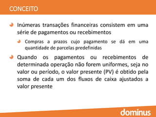 CONCEITO
Inúmeras transações financeiras consistem em uma
série de pagamentos ou recebimentos
Compras a prazos cujo pagamento se dá em uma
quantidade de parcelas predefinidas
Quando os pagamentos ou recebimentos de
determinada operação não forem uniformes, seja no
valor ou período, o valor presente (PV) é obtido pela
soma de cada um dos fluxos de caixa ajustados a
valor presente
 
