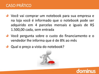 CASO PRÁTICO
Você vai comprar um notebook para sua empresa e
na loja você é informado que o notebook pode ser
adquirido em 4 parcelas mensais e iguais de R$
1.500,00 cada, sem entrada
Você pergunta sobre o custo do financiamento e o
vendedor lhe informa que é de 8% ao mês
Qual o preço a vista do notebook?
 
