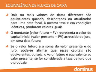 EQUIVALÊNCIA DE FLUXOS DE CAIXA
Dois ou mais valores de datas diferentes são
equivalentes quando, descontados ou atualizados
para uma data focal, à mesma taxa e em condições
idênticas, produzem valores iguais
O montante (valor futuro – FV) representa o valor do
capital inicial (valor presente – PV) acrescido de juro,
em uma data futura
Se o valor futuro é a soma do valor presente e do
juro, pode-se afirmar que esses capitais são
equivalentes, ou seja, o valor futuro é equivalente ao
valor presente, se for considerada a taxa de juro que
o produziu
 