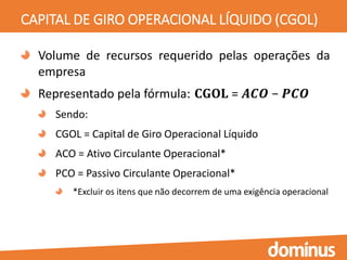 CAPITAL DE GIRO OPERACIONAL LÍQUIDO (CGOL)
Volume de recursos requerido pelas operações da
empresa
Representado pela fórmula: 𝐂𝐆𝐎𝐋 = 𝑨𝑪𝑶 − 𝑷𝑪𝑶
Sendo:
CGOL = Capital de Giro Operacional Líquido
ACO = Ativo Circulante Operacional*
PCO = Passivo Circulante Operacional*
*Excluir os itens que não decorrem de uma exigência operacional
 