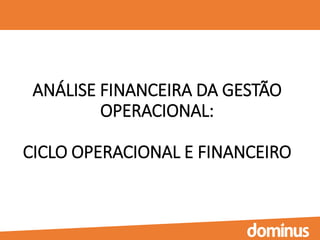 ANÁLISE FINANCEIRA DA GESTÃO
OPERACIONAL:
CICLO OPERACIONAL E FINANCEIRO
 