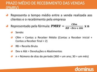 PRAZO MÉDIO DE RECEBIMENTO DAS VENDAS
(PMRV)
Representa o tempo médio entre a venda realizada aos
clientes e o recebimento pela empresa
Representado pela fórmula: 𝐏𝐌𝐑𝐕 =
𝑪𝑹𝒎
𝑹𝑩 −𝑫𝒆𝒗 𝒆 𝑨𝒃𝒕
𝐱 𝐧
Sendo:
CRm = Contas a Receber Médio (Contas a Receber inicial +
Contas a Receber final ÷ 2)
RB = Receita Bruta
Dev e Abt = Devoluções e Abatimentos
n = Número de dias do período (360 = um ano; 30 = um mês)
 