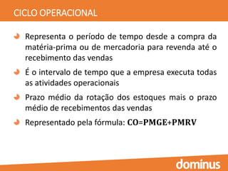 CICLO OPERACIONAL
Representa o período de tempo desde a compra da
matéria-prima ou de mercadoria para revenda até o
recebimento das vendas
É o intervalo de tempo que a empresa executa todas
as atividades operacionais
Prazo médio da rotação dos estoques mais o prazo
médio de recebimentos das vendas
Representado pela fórmula: 𝐂𝐎=𝐏𝐌𝐆𝐄+𝐏𝐌𝐑𝐕
 