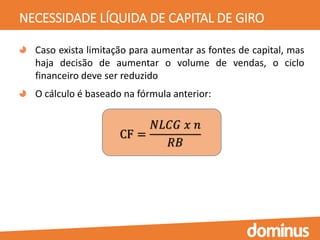 NECESSIDADE LÍQUIDA DE CAPITAL DE GIRO
Caso exista limitação para aumentar as fontes de capital, mas
haja decisão de aumentar o volume de vendas, o ciclo
financeiro deve ser reduzido
O cálculo é baseado na fórmula anterior:
CF =
𝑁𝐿𝐶𝐺 𝑥 𝑛
𝑅𝐵
 