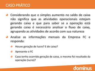 CASO PRÁTICO
Considerando que o simples aumento no saldo de caixa
não significa que as atividades operacionais estejam
gerando caixa e que para saber se a operação está
gerando caixa é necessário analisar o fluxo de caixa,
agrupando as atividades de acordo com sua natureza
Analise as informações mensais da Empresa FC e
responda:
Houve geração de lucro? E de caixa?
Apresente o FC
Caso tenha ocorrido geração de caixa, o mesmo foi resultado da
operação (lucro)?
 