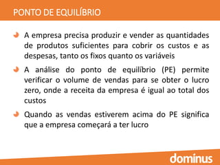 PONTO DE EQUILÍBRIO
A empresa precisa produzir e vender as quantidades
de produtos suficientes para cobrir os custos e as
despesas, tanto os fixos quanto os variáveis
A análise do ponto de equilíbrio (PE) permite
verificar o volume de vendas para se obter o lucro
zero, onde a receita da empresa é igual ao total dos
custos
Quando as vendas estiverem acima do PE significa
que a empresa começará a ter lucro
 