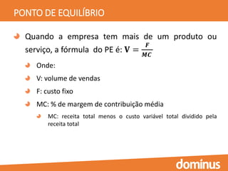 PONTO DE EQUILÍBRIO
Quando a empresa tem mais de um produto ou
serviço, a fórmula do PE é: 𝐕 =
𝑭
𝑴𝑪
Onde:
V: volume de vendas
F: custo fixo
MC: % de margem de contribuição média
MC: receita total menos o custo variável total dividido pela
receita total
 
