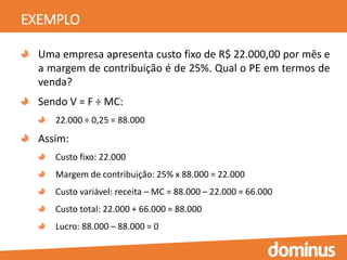 EXEMPLO
Uma empresa apresenta custo fixo de R$ 22.000,00 por mês e
a margem de contribuição é de 25%. Qual o PE em termos de
venda?
Sendo V = F ÷ MC:
22.000 ÷ 0,25 = 88.000
Assim:
Custo fixo: 22.000
Margem de contribuição: 25% x 88.000 = 22.000
Custo variável: receita – MC = 88.000 – 22.000 = 66.000
Custo total: 22.000 + 66.000 = 88.000
Lucro: 88.000 – 88.000 = 0
 