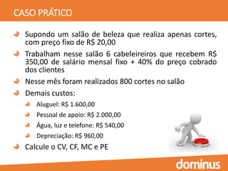 CASO PRÁTICO
Supondo um salão de beleza que realiza apenas cortes,
com preço fixo de R$ 20,00
Trabalham nesse salão 6 cabeleireiros que recebem R$
350,00 de salário mensal fixo + 40% do preço cobrado
dos clientes
Nesse mês foram realizados 800 cortes no salão
Demais custos:
Aluguel: R$ 1.600,00
Pessoal de apoio: R$ 2.000,00
Água, luz e telefone: R$ 540,00
Depreciação: R$ 960,00
Calcule o CV, CF, MC e PE
 