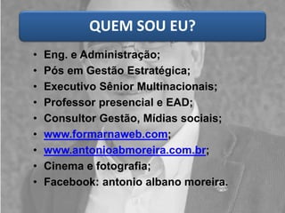 QUEM SOU EU?
• Eng. e Administração;
• Pós em Gestão Estratégica;
• Executivo Sênior Multinacionais;
• Professor presencial e EAD;
• Consultor Gestão, Mídias sociais;
• www.formarnaweb.com;
• www.antonioabmoreira.com.br;
• Cinema e fotografia;
• Facebook: antonio albano moreira.
 