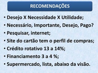 RECOMENDAÇÕES
• Desejo X Necessidade X Utilidade;
• Necessário, Importante, Desejo, Pago?
• Pesquisar, internet;
• Site do cartão tem o perfil de compras;
• Crédito rotativo 13 a 14%;
• Financiamento 3 a 4 %;
• Supermercado, lista, abaixo da visão.
 