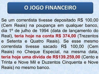 Se um correntista tivesse depositado R$ 100,00
(Cem Reais) na poupança em qualquer banco,
dia 1º de julho de 1994 (data de lançamento do
Real), teria hoje na conta R$ 374,00 (Trezentos
e Setenta e Quatro Reais). Se esse mesmo
correntista tivesse sacado R$ 100,00 (Cem
Reais) no Cheque Especial, na mesma data,
teria hoje uma dívida de R$139.259,00 (Cento e
Trinta e Nove Mil e Duzentos Cinquenta e Nove
Reais) no mesmo banco.
O JOGO FINANCEIRO
 