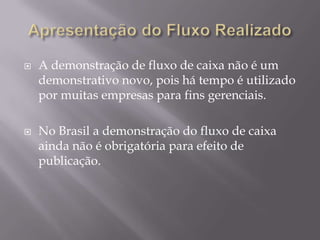    A demonstração de fluxo de caixa não é um
    demonstrativo novo, pois há tempo é utilizado
    por muitas empresas para fins gerenciais.

   No Brasil a demonstração do fluxo de caixa
    ainda não é obrigatória para efeito de
    publicação.
 