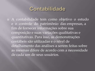    A contabilidade tem como objetivo o estudo
    e o controle do patrimônio das empresas, a
    fim de fornecer informações sobre sua
    composição e suas variações qualitativas e
    quantitativas. Para isso, as demonstrações
    contábeis são utilizadas e o nível de
    detalhamento das análises a serem feitas sobre
    as mesmas difere de acordo com a necessidade
    de cada um de seus usuários.
 