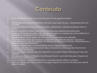    O art. 187 determina que na sua estrutura deve ser da seguinte maneira:

   Receita Bruta de Vendas de Produtos e Serviços, nada mais é do que o faturamento bruto da
    entidade.
   Deduções da Receita Bruta, são as devoluções, abatimentos e impostos incidentes sobre as
    vendas.
   Receita Líquida de Vendas e Serviços: é o resultado das deduções da receita bruta.
   Custos dos Produtos Vendidos e dos Serviços Prestados: é o conjunto dos custos atribuíveis à
    produção ou aquisição de bens e geração de serviços.
   Resultado Bruto: são as vendas líquidas menos os custos para a sua obtenção.
   Despesas Operacionais: são as despesas referentes à atividade da empresa e que não se
    confundem com o custo de produção. Dividem-se em: Despesas de Vendas, Administrativas e
    Despesas e Receitas Financeiras.
   Resultado Operacional: é a resultada bruta menos a despesa operacional.
   Despesas ou Receitas não Operacionais: são as despesas ou receitas que não decorrem do
    objetivo social da empresa.
   Lucro ou Prejuízo Líquido antes dos Impostos: é o resultado obtido antes das provisões dos
    impostos.
   Provisão para Imposto de Renda e Contribuição Social: é a provisão feita para o Imposto de
    Renda e Contribuição Social.
   Lucro ou Prejuízo Líquido do Exercício: é o resultado liquido obtido no período.
   Lucro ou Prejuízo por Ação: é o lucro ou prejuízo líquido do exercício dividido pelo total de
    ações do capital.
 