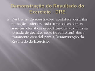    Dentre as demonstrações contábeis descritas
    na seção anterior, cada uma delas com as
    suas características específicas que auxiliam na
    tomada de decisão, neste trabalho será dado
    tratamento especial para a Demonstração do
    Resultado do Exercício.
 