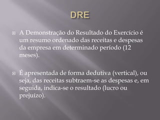    A Demonstração do Resultado do Exercício é
    um resumo ordenado das receitas e despesas
    da empresa em determinado período (12
    meses).

   É apresentada de forma dedutiva (vertical), ou
    seja, das receitas subtraem-se as despesas e, em
    seguida, indica-se o resultado (lucro ou
    prejuízo).
 