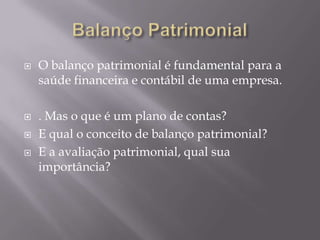    O balanço patrimonial é fundamental para a
    saúde financeira e contábil de uma empresa.

   . Mas o que é um plano de contas?
   E qual o conceito de balanço patrimonial?
   E a avaliação patrimonial, qual sua
    importância?
 