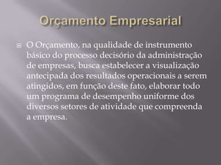    O Orçamento, na qualidade de instrumento
    básico do processo decisório da administração
    de empresas, busca estabelecer a visualização
    antecipada dos resultados operacionais a serem
    atingidos, em função deste fato, elaborar todo
    um programa de desempenho uniforme dos
    diversos setores de atividade que compreenda
    a empresa.
 