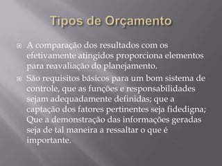    A comparação dos resultados com os
    efetivamente atingidos proporciona elementos
    para reavaliação do planejamento.
   São requisitos básicos para um bom sistema de
    controle, que as funções e responsabilidades
    sejam adequadamente definidas; que a
    captação dos fatores pertinentes seja fidedigna;
    Que a demonstração das informações geradas
    seja de tal maneira a ressaltar o que é
    importante.
 