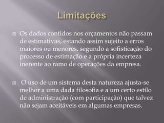    Os dados contidos nos orçamentos não passam
    de estimativas, estando assim sujeito a erros
    maiores ou menores, segundo a sofisticação do
    processo de estimação e a própria incerteza
    inerente ao ramo de operações da empresa.

   O uso de um sistema desta natureza ajusta-se
    melhor a uma dada filosofia e a um certo estilo
    de administração (com participação) que talvez
    não sejam aceitáveis em algumas empresas.
 