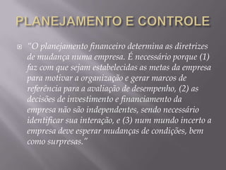    “O planejamento financeiro determina as diretrizes
    de mudança numa empresa. É necessário porque (1)
    faz com que sejam estabelecidas as metas da empresa
    para motivar a organização e gerar marcos de
    referência para a avaliação de desempenho, (2) as
    decisões de investimento e financiamento da
    empresa não são independentes, sendo necessário
    identificar sua interação, e (3) num mundo incerto a
    empresa deve esperar mudanças de condições, bem
    como surpresas.”
 