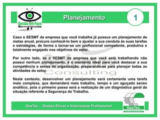 Planejamento

1

Caso o SESMT da empresa que você trabalha já possua um planejamento de
metas anual, procure conhecê-lo bem e ajustar a sua conduta às suas tarefas
e estratégias, de forma a tornar-se um profissional competente, produtivo e
totalmente engajado nos objetivos do setor.
Por outro lado, se o SESMT da empresa que você está trabalhando não
possui nenhum planejamento, é o momento ideal para você destacar a sua
competência e senso de organização, preparando-se para planejar todas as
atividades do setor.
Neste contexto, desenvolver um planejamento será certamente uma tarefa
mais complexa, que demandará mais trabalho, tempo e um aguçado senso
analítico, pois o primeiro passo será a realização de um diagnóstico geral da
situação referente a Segurança do Trabalho.

GesTec – Gestão Eficaz e Valorização Profissional

 