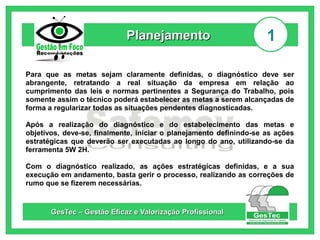 Planejamento

1

Para que as metas sejam claramente definidas, o diagnóstico deve ser
abrangente, retratando a real situação da empresa em relação ao
cumprimento das leis e normas pertinentes a Segurança do Trabalho, pois
somente assim o técnico poderá estabelecer as metas a serem alcançadas de
forma a regularizar todas as situações pendentes diagnosticadas.
Após a realização do diagnóstico e do estabelecimento das metas e
objetivos, deve-se, finalmente, iniciar o planejamento definindo-se as ações
estratégicas que deverão ser executadas ao longo do ano, utilizando-se da
ferramenta 5W 2H.
Com o diagnóstico realizado, as ações estratégicas definidas, e a sua
execução em andamento, basta gerir o processo, realizando as correções de
rumo que se fizerem necessárias.

GesTec – Gestão Eficaz e Valorização Profissional

 