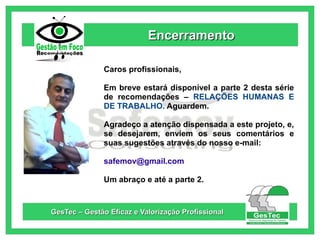 Encerramento
Caros profissionais,
Em breve estará disponível a parte 2 desta série
de recomendações – RELAÇÕES HUMANAS E
DE TRABALHO. Aguardem.
Agradeço a atenção dispensada a este projeto, e,
se desejarem, enviem os seus comentários e
suas sugestões através do nosso e-mail:
safemov@gmail.com
Um abraço e até a parte 2.

GesTec – Gestão Eficaz e Valorização Profissional

 