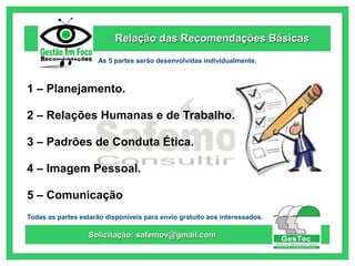 Relação das Recomendações Básicas
As 5 partes serão desenvolvidas individualmente.

1 – Planejamento.
2 – Relações Humanas e de Trabalho.
3 – Padrões de Conduta Ética.
4 – Imagem Pessoal.
5 – Comunicação
Todas as partes estarão disponíveis para envio gratuito aos interessados.

Solicitação: safemov@gmail.com

 