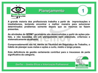 Planejamento

1

A grande maioria dos profissionais trabalha a partir de improvisações e
imediatismos, tentando encontrar a melhor maneira para solucionar
determinados problemas somente depois que os mesmos se fazem
presentes.
As atividades do SESMT geralmente são desenvolvidas a partir de ações pósfato, e não baseadas em um planejamento bem elaborado, criterioso e
sistematicamente atualizado.
Comprovadamente não há, dentre os Técnicos em Segurança do Trabalho, o
hábito de planejar suas metas e ações a curto, médio e longo prazos.
Esta deficiência de gestão certamente contribui para o insucesso de parte
significativa da categoria.

GesTec – Gestão Eficaz e Valorização Profissional

 