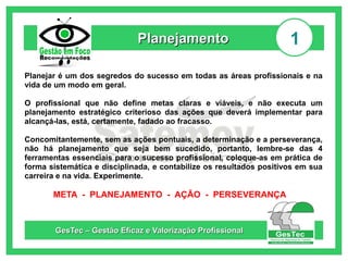 Planejamento

1

Planejar é um dos segredos do sucesso em todas as áreas profissionais e na
vida de um modo em geral.
O profissional que não define metas claras e viáveis, e não executa um
planejamento estratégico criterioso das ações que deverá implementar para
alcançá-las, está, certamente, fadado ao fracasso.
Concomitantemente, sem as ações pontuais, a determinação e a perseverança,
não há planejamento que seja bem sucedido, portanto, lembre-se das 4
ferramentas essenciais para o sucesso profissional, coloque-as em prática de
forma sistemática e disciplinada, e contabilize os resultados positivos em sua
carreira e na vida. Experimente.

META - PLANEJAMENTO - AÇÃO - PERSEVERANÇA

GesTec – Gestão Eficaz e Valorização Profissional

 