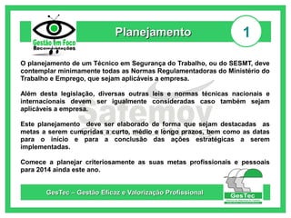 Planejamento

1

O planejamento de um Técnico em Segurança do Trabalho, ou do SESMT, deve
contemplar minimamente todas as Normas Regulamentadoras do Ministério do
Trabalho e Emprego, que sejam aplicáveis a empresa.
Além desta legislação, diversas outras leis e normas técnicas nacionais e
internacionais devem ser igualmente consideradas caso também sejam
aplicáveis a empresa.
Este planejamento deve ser elaborado de forma que sejam destacadas as
metas a serem cumpridas a curto, médio e longo prazos, bem como as datas
para o início e para a conclusão das ações estratégicas a serem
implementadas.
Comece a planejar criteriosamente as suas metas profissionais e pessoais
para 2014 ainda este ano.
GesTec – Gestão Eficaz e Valorização Profissional

 