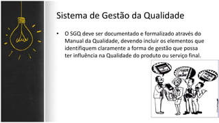 Sistema de Gestão da Qualidade 
• O SGQ deve ser documentado e formalizado através do 
Manual da Qualidade, devendo incluir os elementos que 
identifiquem claramente a forma de gestão que possa 
ter influência na Qualidade do produto ou serviço final. 
 