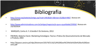 Bibliografia 
• http://cmqv.org/website/artigo.asp?cod=1461&idi=1&moe=212&id=4467. Acesso em 
23/10/2014 
• http://www.administradores.com.br/artigos/negocios/o-que-e-qualidade/23926/. Acesso em 
23/10/2014 
• MARQUES, Carlos A. F. A Gestão E Os Gestores, 2012. 
• FREIRIAS, Roberto Claret. Marketing Estratégico: Teoria e Prática Do Desenvolvimento de Mercado 
e Produto, 2003 
• http://dspace.uevora.pt/rdpc/bitstream/10174/5116/1/A%20Gest%C3%A3o%20e%20os%20Gest 
ores.pdf 
 