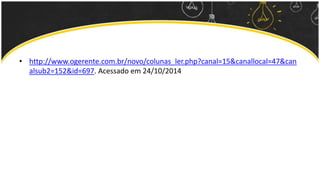 • http://www.ogerente.com.br/novo/colunas_ler.php?canal=15&canallocal=47&can 
alsub2=152&id=697. Acessado em 24/10/2014 
