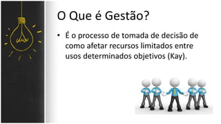 O Que é Gestão? 
• É o processo de tomada de decisão de 
como afetar recursos limitados entre 
usos determinados objetivos (Kay). 
 
