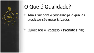 O Que é Qualidade? 
• Tem a ver com o processo pelo qual os 
produtos são materializados; 
• Qualidade = Processo > Produto Final; 
 