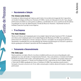 Os Autores
Gestão de Pessoas

                     •	 Recrutamento e Seleção
                     Prof. Simone Lemke Bretzke
                     Formada em Administração de Empresas pelo Centro Universitário de Jaraguá do Sul. Especialista
                     em Gestão Estratégica de Recursos Humanos (FURB) e mestre em Educação (Univali). Suas atuação
                     profissional consolidou-se como gestora acadêmica, coordenadora de cursos e professora de disciplinas
                     na graduação nas áreas de Administração e Gestão de Recursos Humanos. Atualmente leciona no
                     Instituto Cenecista Fayal de Ensino Superior.


                     •	 TI na Empresa
                     Prof. Nader Ghoddosi
                     Mestre em Ciências da Computação pela Universidade Federal de Santa Catarina (UFSC). Graduado
                     em Ciências da Computação pela Universidade Regional de Blumenau (FURB). Sua experiência
                     profissional está voltada para o ensino e pesquisa. Iniciou as atividades em um programa de bolsista e
                     atualmente é coordenador de curso de graduação de Sistemas de Informação na Uniasselvi e professor
                     de pós-graduação no Instituto Catarinense de Pós-Graduação (ICPG).



                     •	 Treinamento e Desenvolvimento
                     Prof. Cíntia Lopes
                     Realiza palestras em todo o Brasil, é escritora e também professora em cursos de graduação e pós-
                     graduação nas áreas de Gestão e Comportamento Humano. Atua como diretora e instrutora do Instituto
                     de Desenvolvimento Cíntia Lopes, realizando palestras, cursos e consultorias em gestão empresarial
                     e comunicação corporativa. É mestre em Psicologia (UFSC), especialista em Novas Mídias, Rádio
                     e Televisão (FURB) e graduada em Letras e Literatura (FURB). Sua experiência profissional e
                     formação a levaram a escrever seis livros sobre comunicação e oratória, desenvolvimento e motivação
                     profissional.




           Sumário
                                                                                                                  10
 