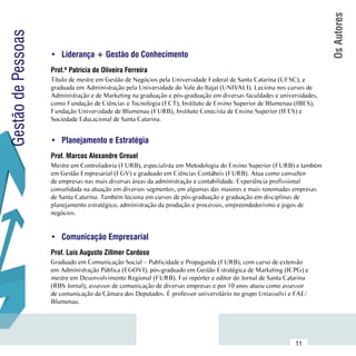 Os Autores
Gestão de Pessoas

                     •	 Liderança + Gestão do Conhecimento
                     Prof.ª Patrícia de Oliveira Ferreira
                     Título de mestre em Gestão de Negócios pela Universidade Federal de Santa Catarina (UFSC), e
                     graduada em Administração pela Universidade do Vale do Itajaí (UNIVALI). Leciona nos cursos de
                     Administração e de Marketing na graduação e pós-graduação em diversas faculdades e universidades,
                     como Fundação de Ciências e Tecnologia (FCT), Instituto de Ensino Superior de Blumenau (IBES),
                     Fundação Universidade de Blumenau (FURB), Instituto Cenecista de Ensino Superior (IFES) e
                     Sociedade Educacional de Santa Catarina.


                     •	 Planejamento e Estratégia
                     Prof. Marcos Alexandre Greuel
                     Mestre em Controladoria (FURB), especialista em Metodologia do Ensino Superior (FURB) e também
                     em Gestão Empresarial (FGV) e graduado em Ciências Contábeis (FURB). Atua como consultor
                     de empresas nas mais diversas áreas da administração e contabilidade. Experiência profissional
                     consolidada na atuação em diversos segmentos, em algumas das maiores e mais renomadas empresas
                     de Santa Catarina. Também leciona em cursos de pós-graduação e graduação em disciplinas de
                     planejamento estratégico, administração da produção e processos, empreendedorismo e jogos de
                     negócios.


                     •	 Comunicação Empresarial
                     Prof. Luís Augusto Zillmer Cardoso
                     Graduado em Comunicação Social – Publicidade e Propaganda (FURB), com curso de extensão
                     em Administração Pública (EGOVI), pós-graduado em Gestão Estratégica de Marketing (ICPG) e
                     mestre em Desenvolvimento Regional (FURB). Foi repórter e editor do Jornal de Santa Catarina
                     (RBS Jornal), assessor de comunicação de diversas empresas e por 10 anos atuou como assessor
                     de comunicação da Câmara dos Deputados. É professor universitário no grupo Uniasselvi e FAE/
                     Blumenau.



           Sumário
                                                                                                              11
 