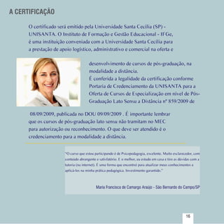 A CERTIFICAÇÃO

       O certificado será emitido pela Universidade Santa Cecília (SP) -
       UNISANTA. O Instituto de Formação e Gestão Educacional - IFGe,
       é uma instituição conveniada com a Universidade Santa Cecília para
       a prestação de apoio logístico, administrativo e comercial na oferta e

                                       desenvolvimento de cursos de pós-graduação, na
                                       modalidade a distância.
                                       É conferida a legalidade da certificação conforme
                                       Portaria de Credenciamento da UNISANTA para a
                                       Oferta de Cursos de Especialização em nível de Pós-
                                       Graduação Lato Sensu a Distância nº 859/2009 de

        08/09/2009, publicada no DOU 09/09/2009 . É importante lembrar
       que os cursos de pós-graduação lato sensu não tramitam no MEC
       para autorização ou reconhecimento. O que deve ser atendido é o
       credenciamento para a modalidade a distância.


                        “O curso que estou participando é de Psicopedagogia, excelente. Muito esclarecedor, com
                        conteúdo abrangente e satisfatório. E o melhor, eu estudo em casa e tiro as dúvidas com a
                        tutoria (na internet). É uma forma que encontrei para atualizar meus conhecimentos e
                        aplicá-los na minha prática pedagógica. Investimento garantido.”



                                            Maria Francisca de Camargo Araújo - São Bernardo do Campo/SP




 Sumário
                                                                                                       16
 